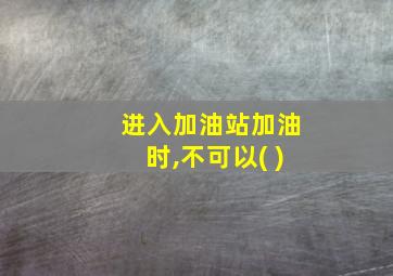 进入加油站加油时,不可以( )